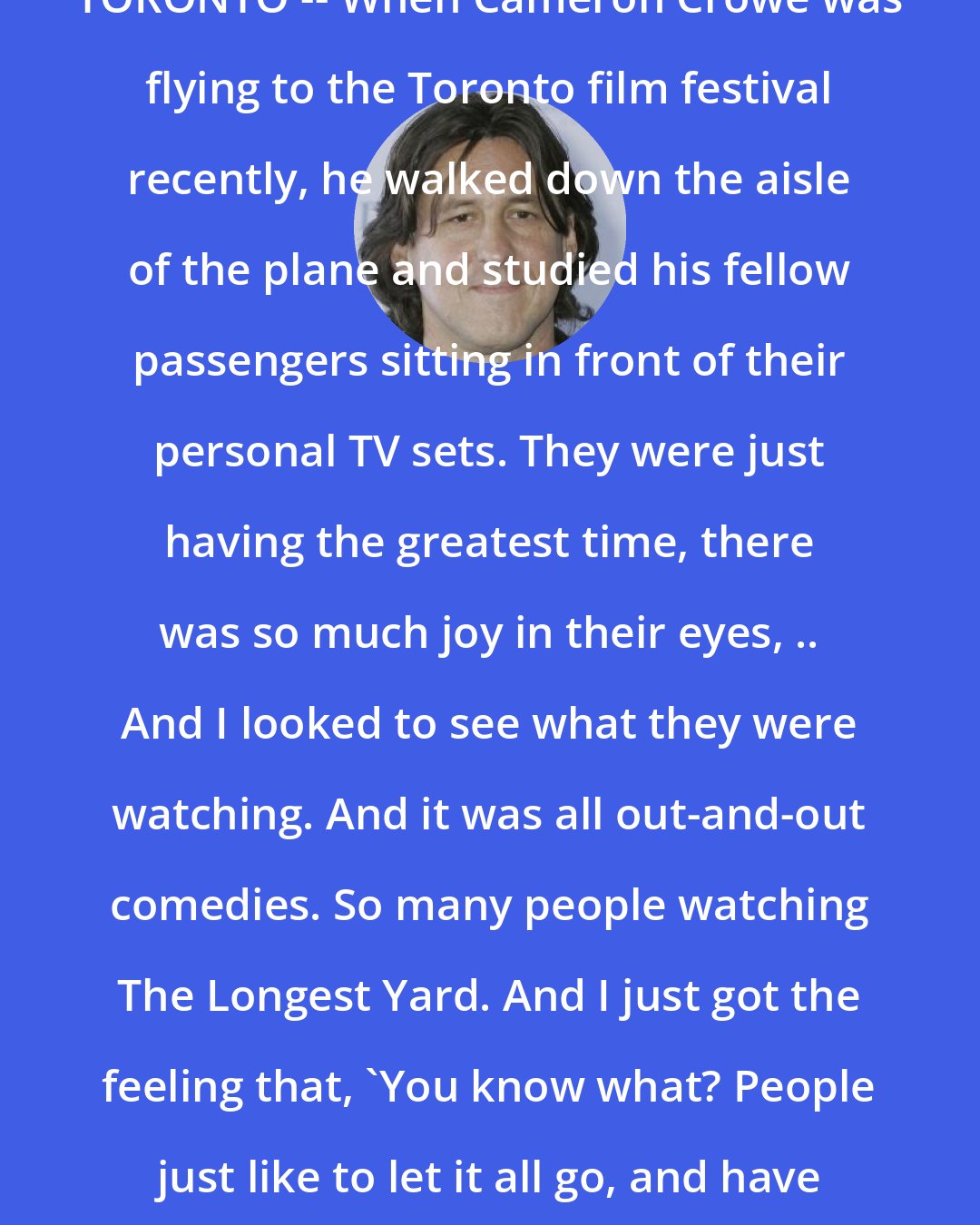 Cameron Crowe: TORONTO -- When Cameron Crowe was flying to the Toronto film festival recently, he walked down the aisle of the plane and studied his fellow passengers sitting in front of their personal TV sets. They were just having the greatest time, there was so much joy in their eyes, .. And I looked to see what they were watching. And it was all out-and-out comedies. So many people watching The Longest Yard. And I just got the feeling that, 'You know what? People just like to let it all go, and have a laugh'.