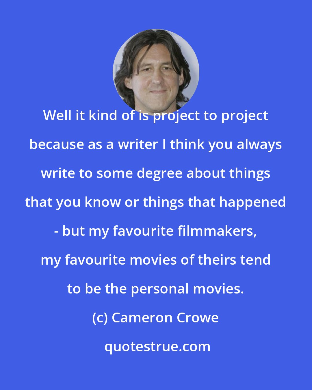 Cameron Crowe: Well it kind of is project to project because as a writer I think you always write to some degree about things that you know or things that happened - but my favourite filmmakers, my favourite movies of theirs tend to be the personal movies.