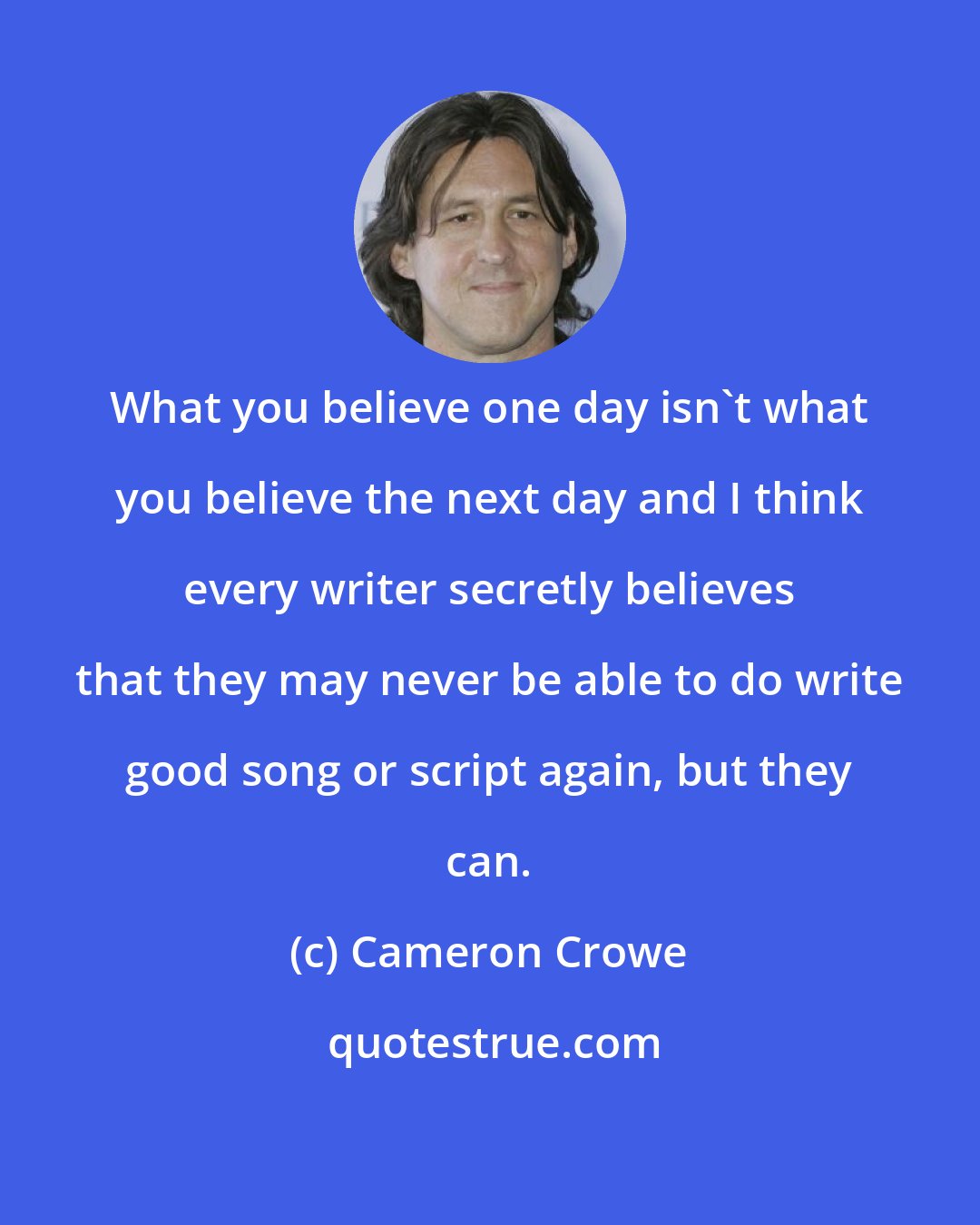 Cameron Crowe: What you believe one day isn't what you believe the next day and I think every writer secretly believes that they may never be able to do write good song or script again, but they can.