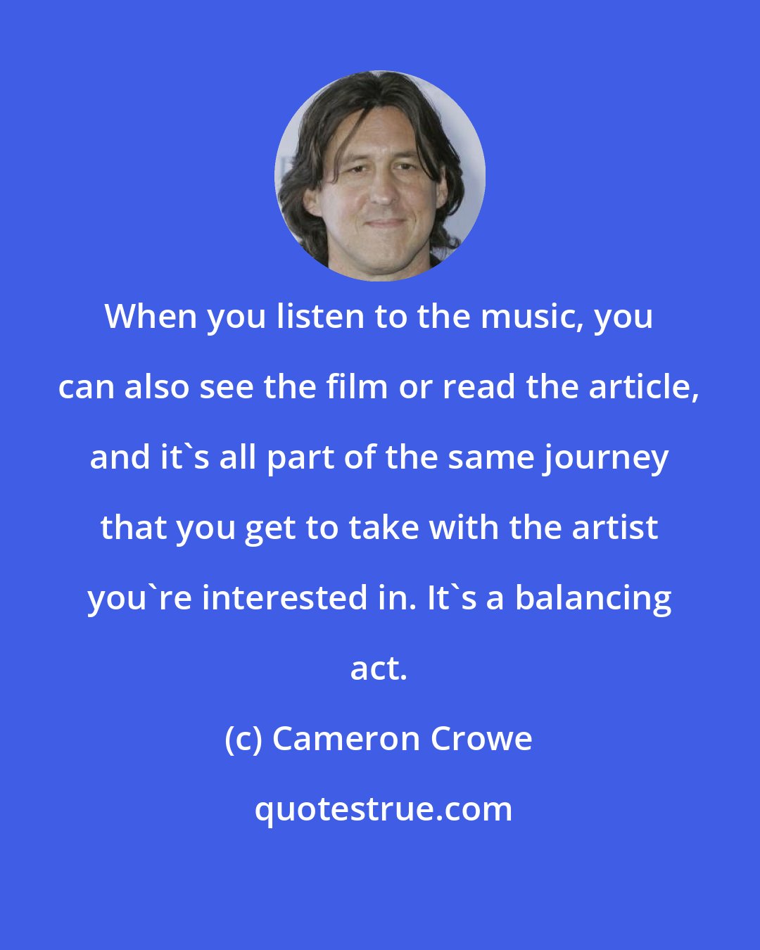 Cameron Crowe: When you listen to the music, you can also see the film or read the article, and it's all part of the same journey that you get to take with the artist you're interested in. It's a balancing act.