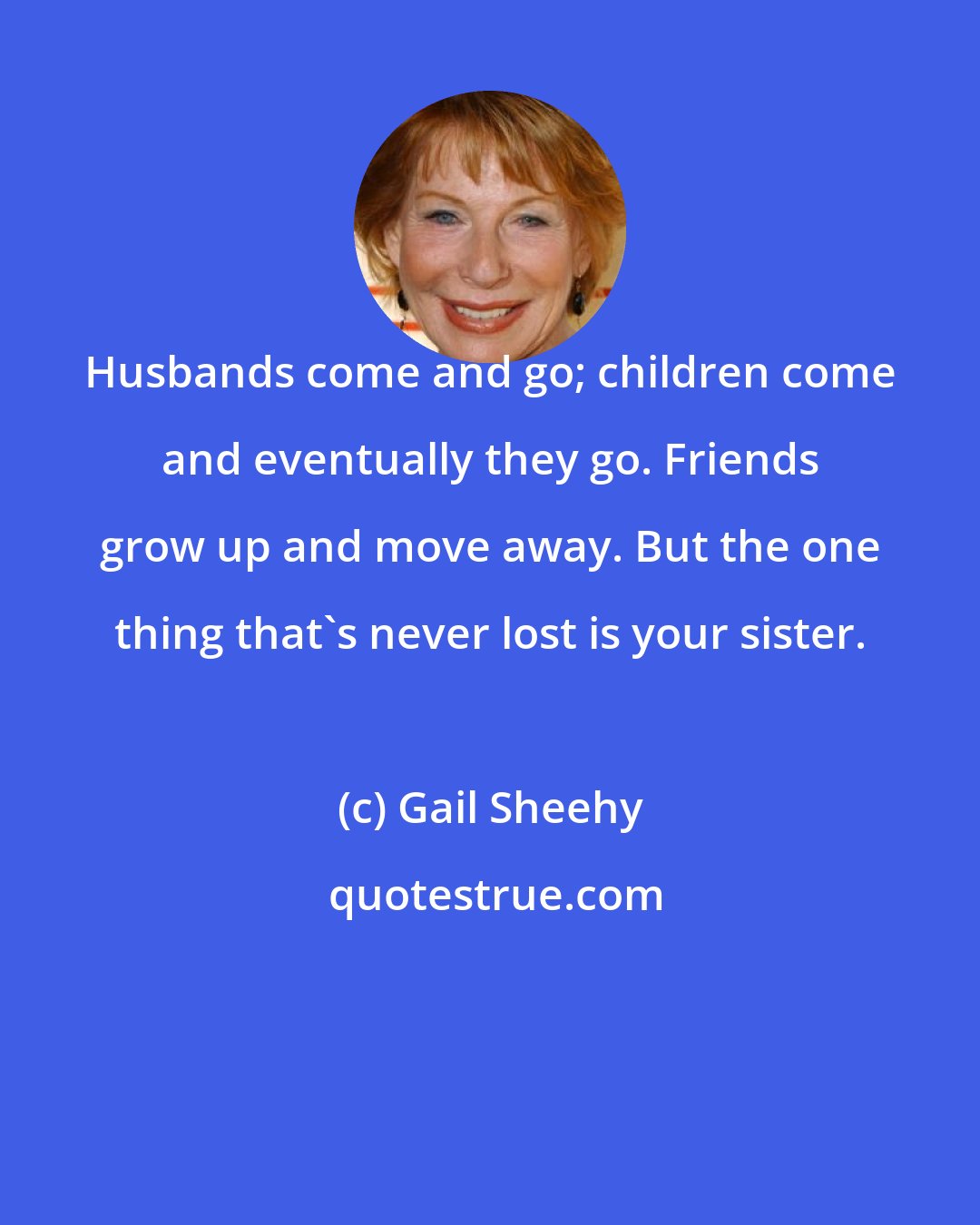 Gail Sheehy: Husbands come and go; children come and eventually they go. Friends grow up and move away. But the one thing that's never lost is your sister.