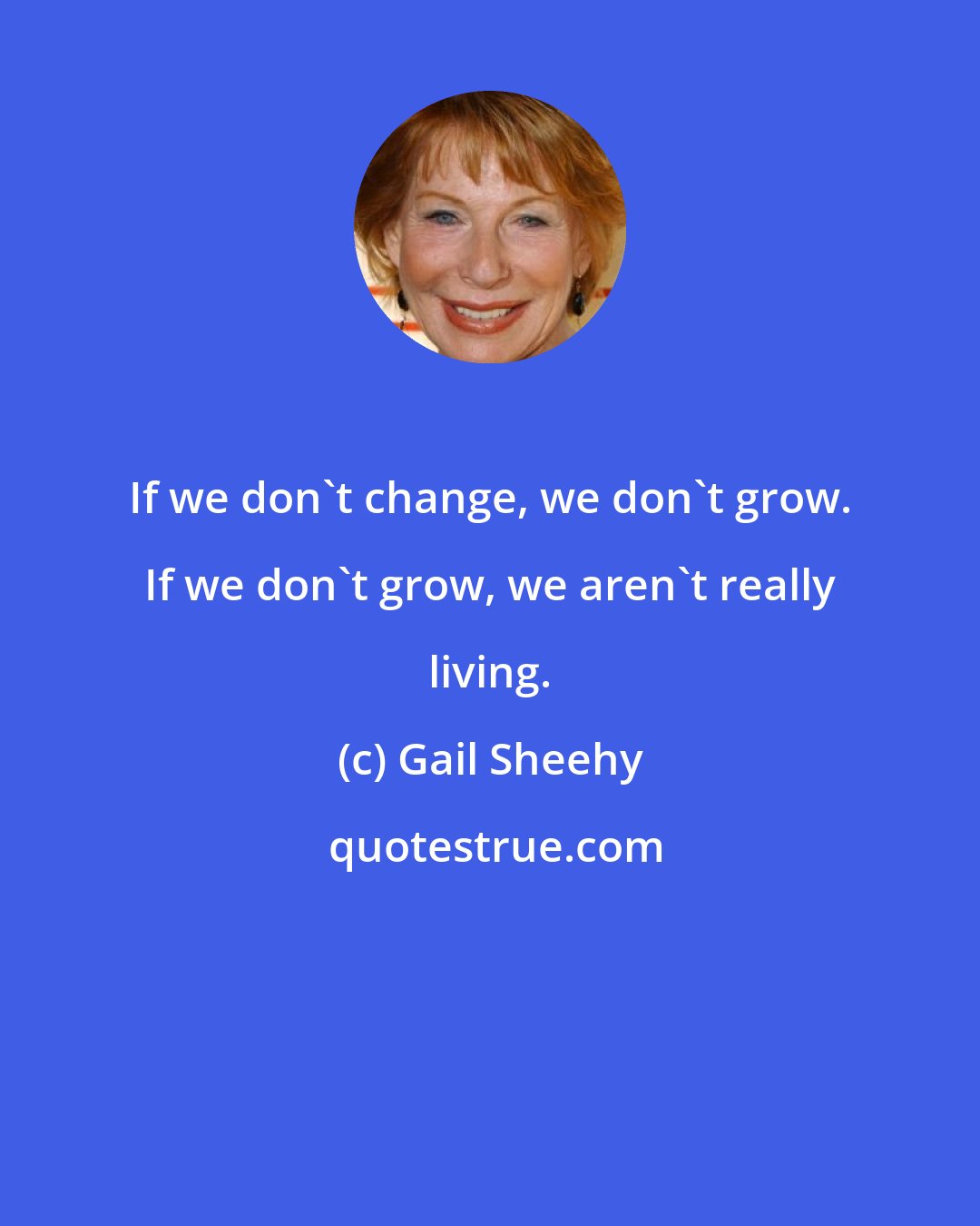 Gail Sheehy: If we don't change, we don't grow. If we don't grow, we aren't really living.