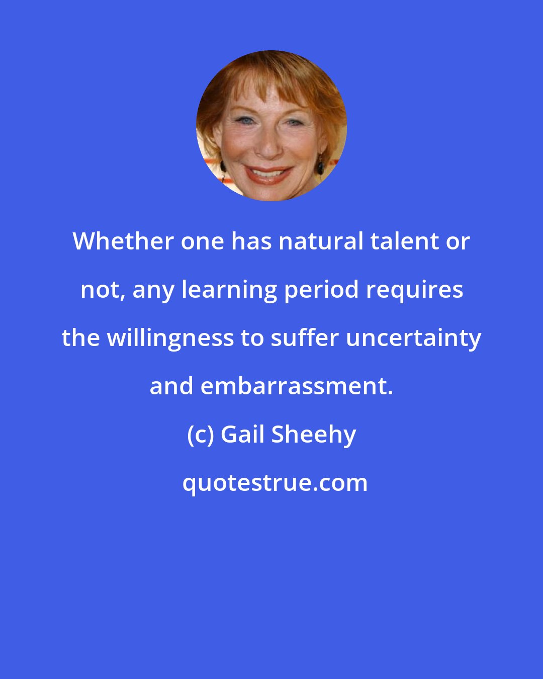 Gail Sheehy: Whether one has natural talent or not, any learning period requires the willingness to suffer uncertainty and embarrassment.