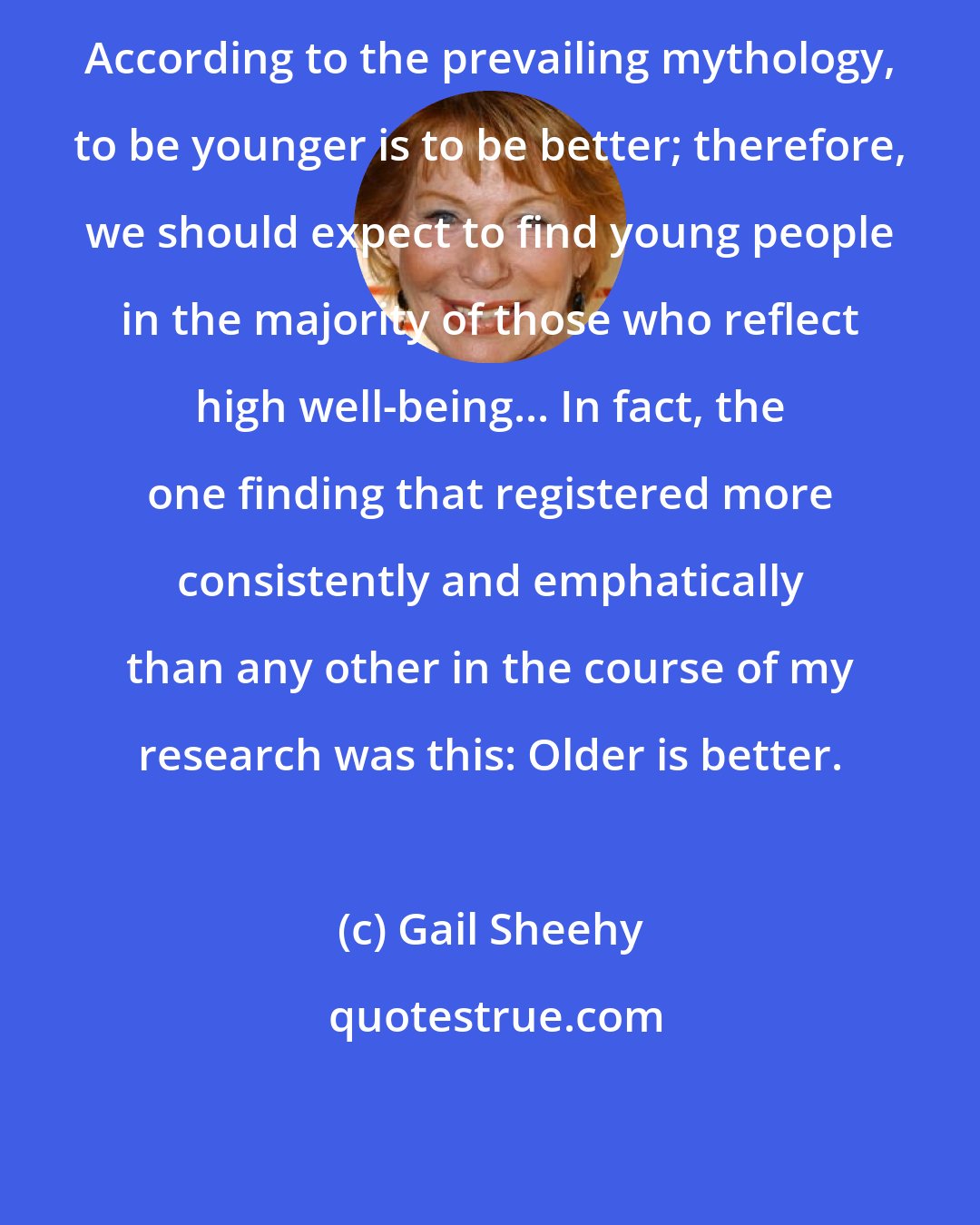 Gail Sheehy: According to the prevailing mythology, to be younger is to be better; therefore, we should expect to find young people in the majority of those who reflect high well-being... In fact, the one finding that registered more consistently and emphatically than any other in the course of my research was this: Older is better.