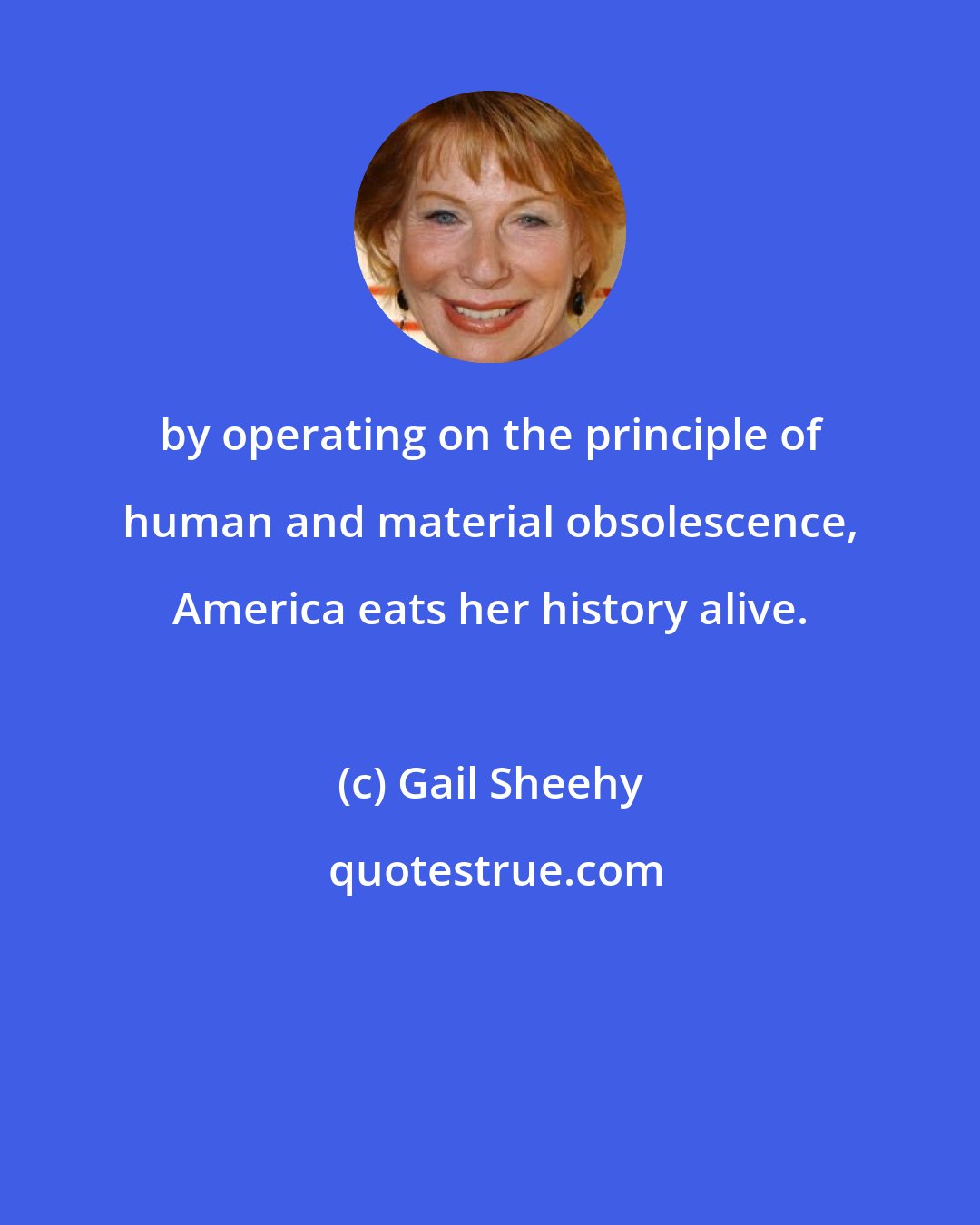 Gail Sheehy: by operating on the principle of human and material obsolescence, America eats her history alive.