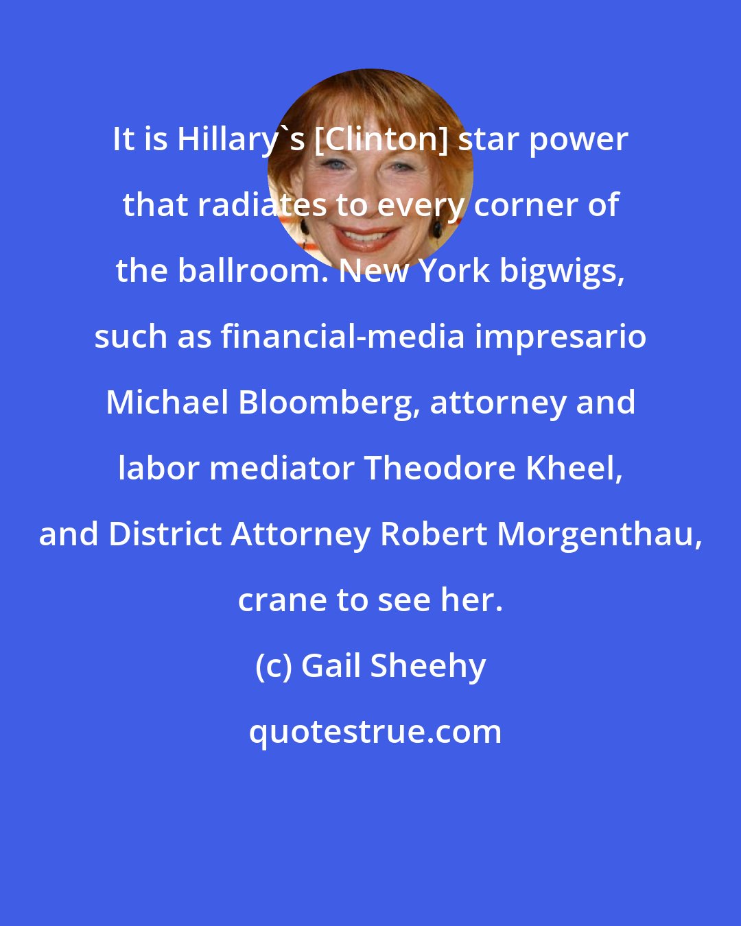 Gail Sheehy: It is Hillary's [Clinton] star power that radiates to every corner of the ballroom. New York bigwigs, such as financial-media impresario Michael Bloomberg, attorney and labor mediator Theodore Kheel, and District Attorney Robert Morgenthau, crane to see her.