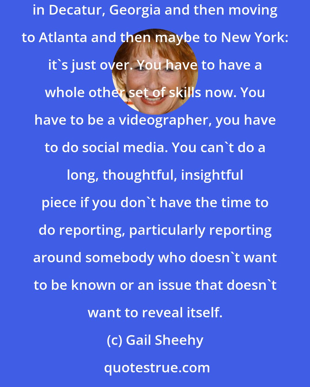 Gail Sheehy: Journalism today is obviously in a major transition. Going to journalism school, learning how to write, working your way up in a little paper in Decatur, Georgia and then moving to Atlanta and then maybe to New York: it's just over. You have to have a whole other set of skills now. You have to be a videographer, you have to do social media. You can't do a long, thoughtful, insightful piece if you don't have the time to do reporting, particularly reporting around somebody who doesn't want to be known or an issue that doesn't want to reveal itself.