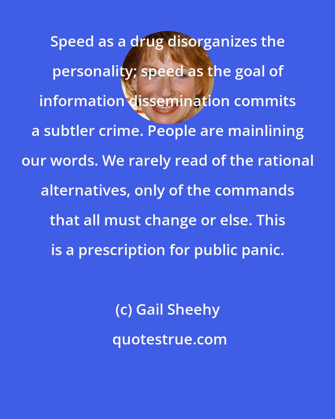 Gail Sheehy: Speed as a drug disorganizes the personality; speed as the goal of information dissemination commits a subtler crime. People are mainlining our words. We rarely read of the rational alternatives, only of the commands that all must change or else. This is a prescription for public panic.