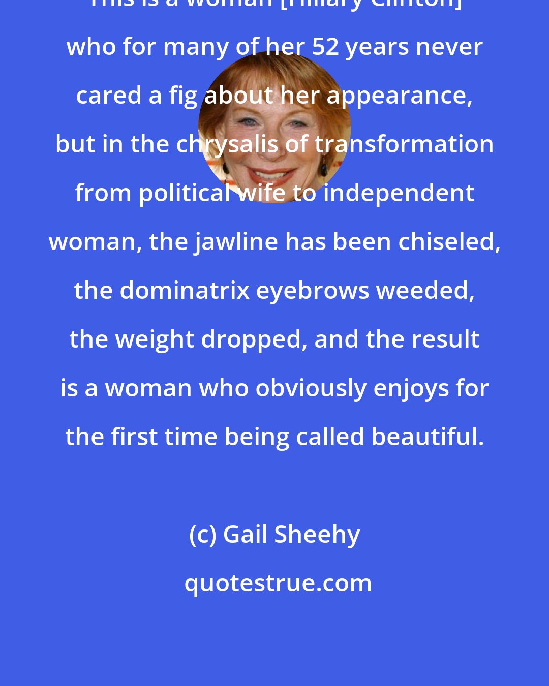 Gail Sheehy: This is a woman [Hillary Clinton] who for many of her 52 years never cared a fig about her appearance, but in the chrysalis of transformation from political wife to independent woman, the jawline has been chiseled, the dominatrix eyebrows weeded, the weight dropped, and the result is a woman who obviously enjoys for the first time being called beautiful.