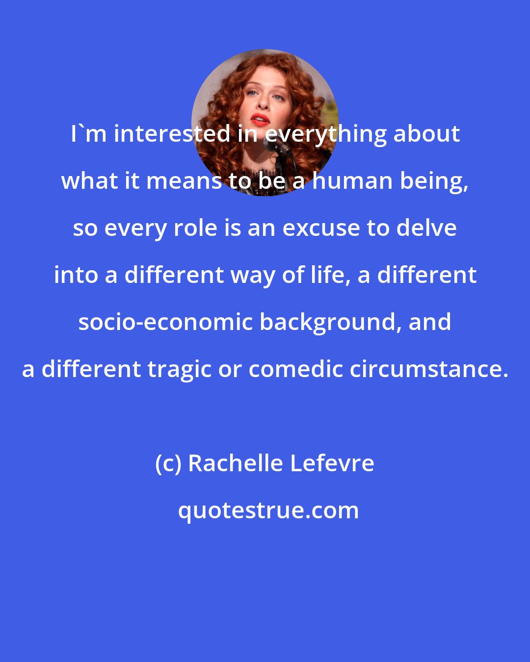 Rachelle Lefevre: I'm interested in everything about what it means to be a human being, so every role is an excuse to delve into a different way of life, a different socio-economic background, and a different tragic or comedic circumstance.