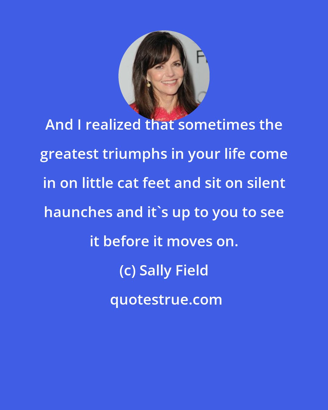 Sally Field: And I realized that sometimes the greatest triumphs in your life come in on little cat feet and sit on silent haunches and it's up to you to see it before it moves on.