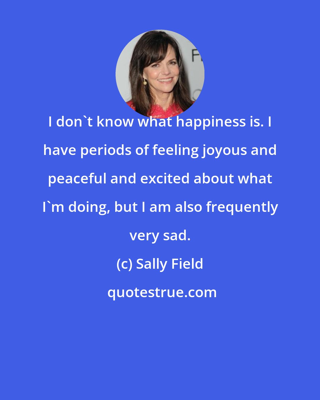 Sally Field: I don't know what happiness is. I have periods of feeling joyous and peaceful and excited about what I'm doing, but I am also frequently very sad.