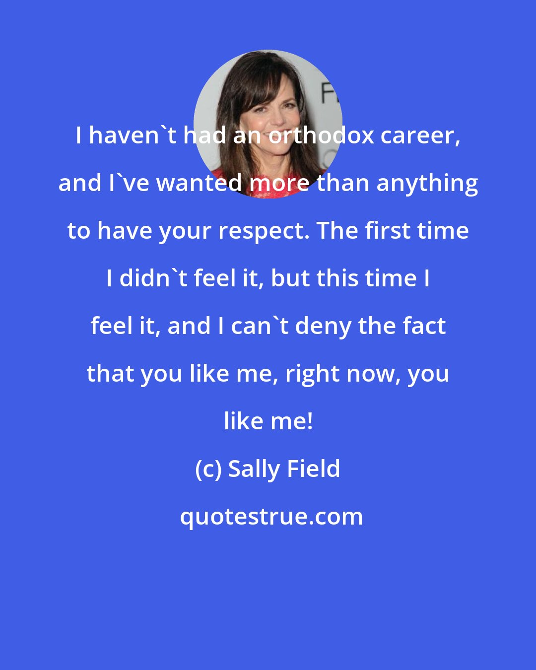 Sally Field: I haven't had an orthodox career, and I've wanted more than anything to have your respect. The first time I didn't feel it, but this time I feel it, and I can't deny the fact that you like me, right now, you like me!