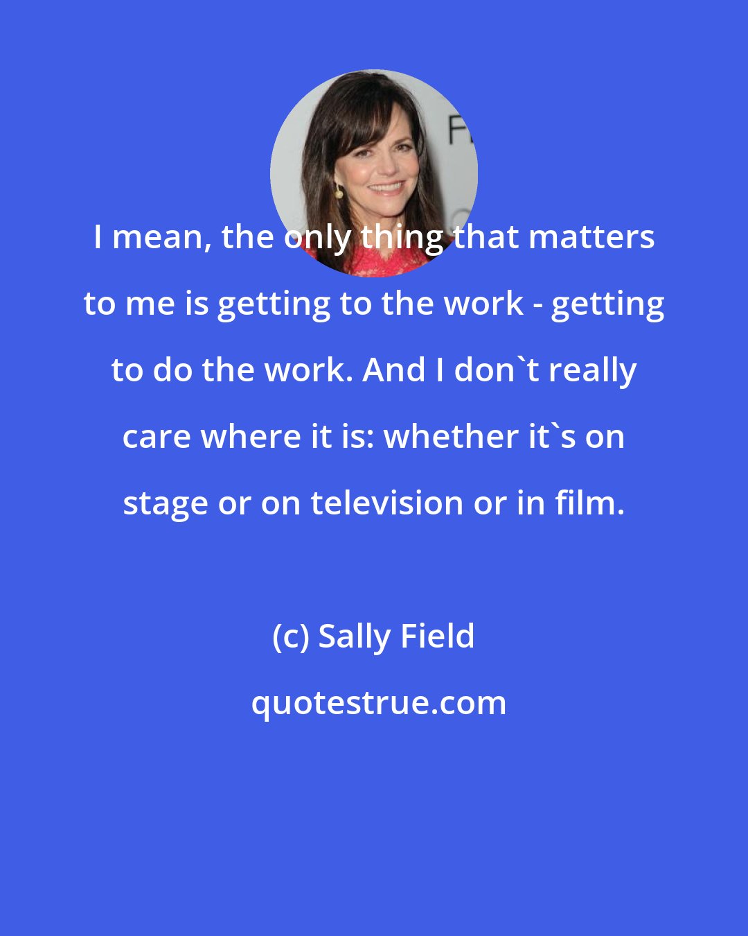 Sally Field: I mean, the only thing that matters to me is getting to the work - getting to do the work. And I don't really care where it is: whether it's on stage or on television or in film.