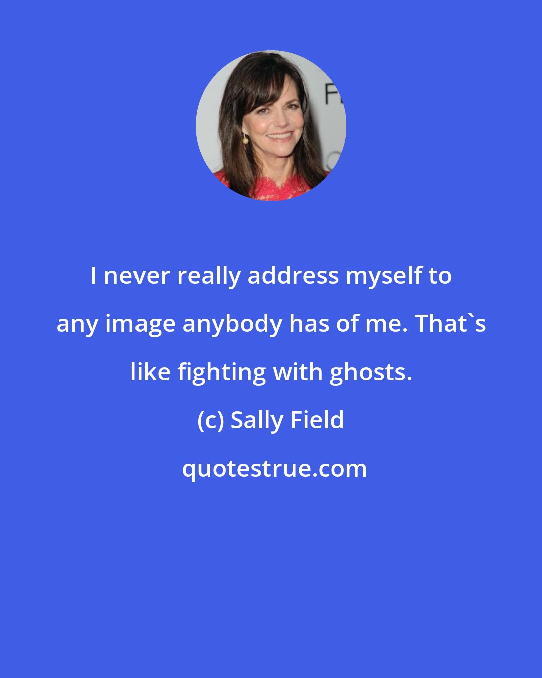 Sally Field: I never really address myself to any image anybody has of me. That's like fighting with ghosts.