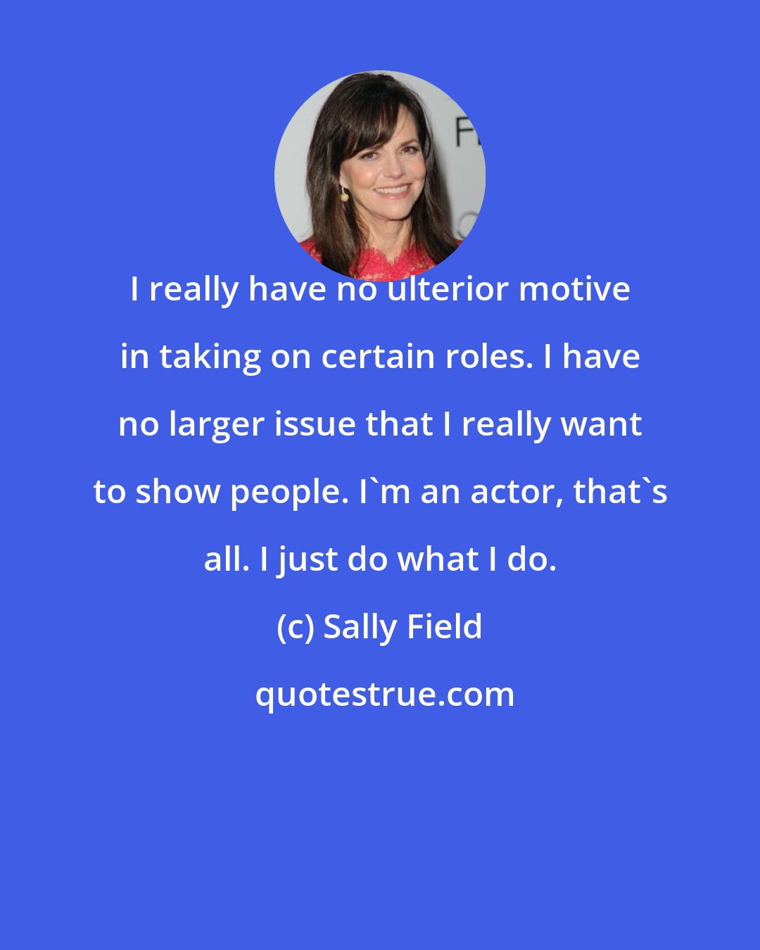 Sally Field: I really have no ulterior motive in taking on certain roles. I have no larger issue that I really want to show people. I'm an actor, that's all. I just do what I do.