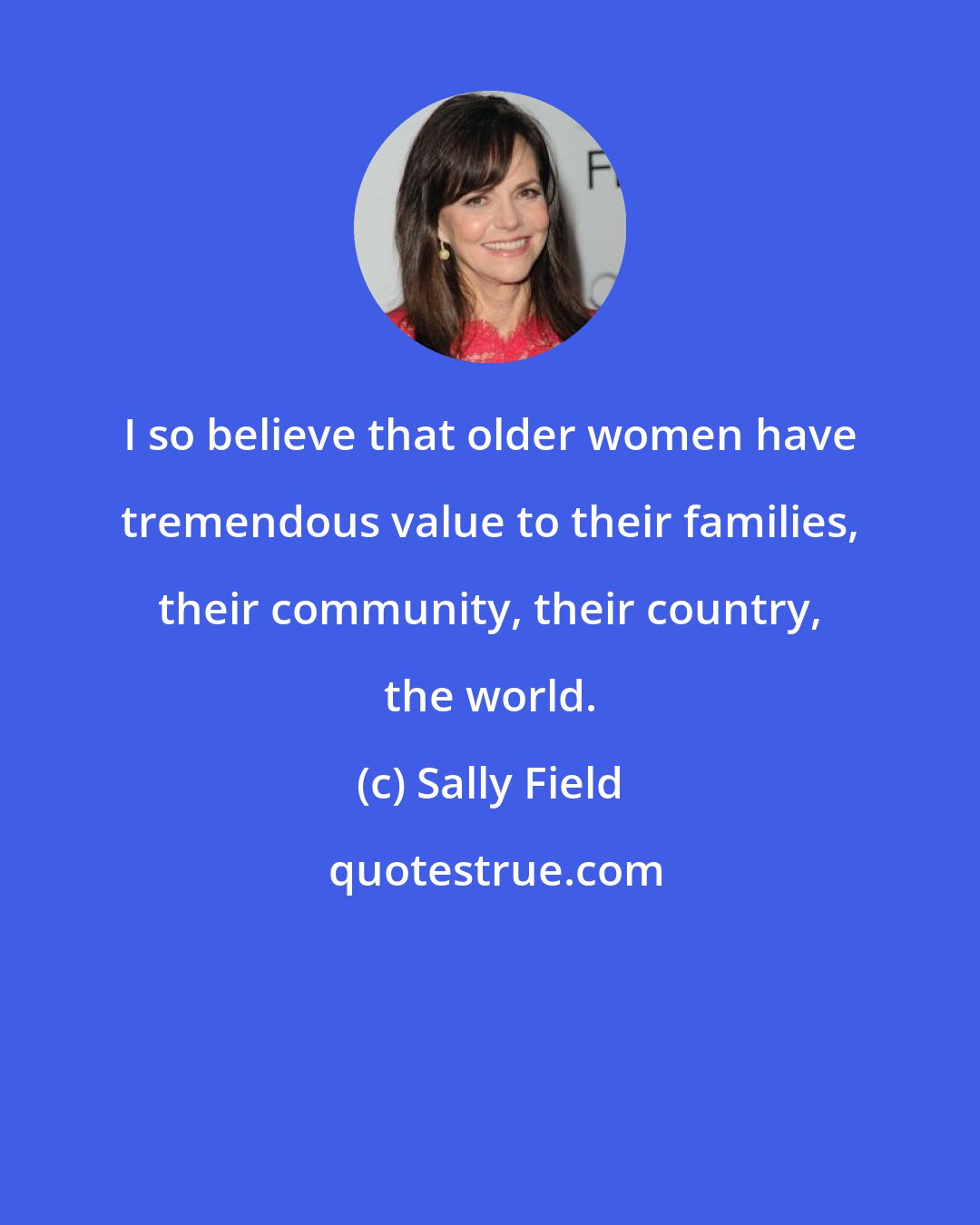 Sally Field: I so believe that older women have tremendous value to their families, their community, their country, the world.