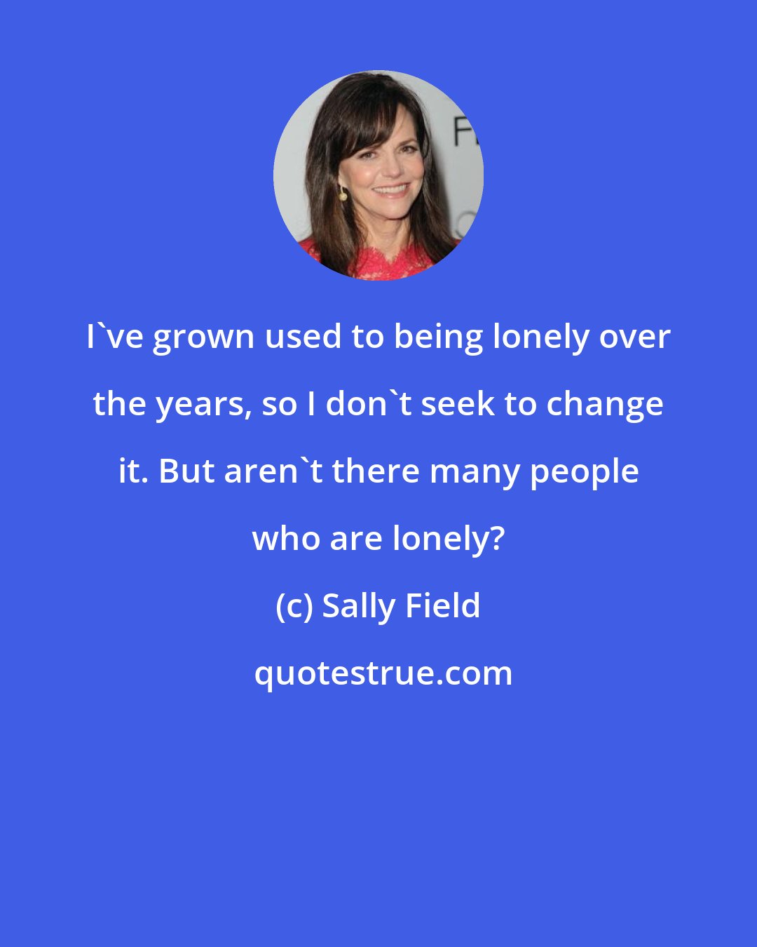 Sally Field: I've grown used to being lonely over the years, so I don't seek to change it. But aren't there many people who are lonely?