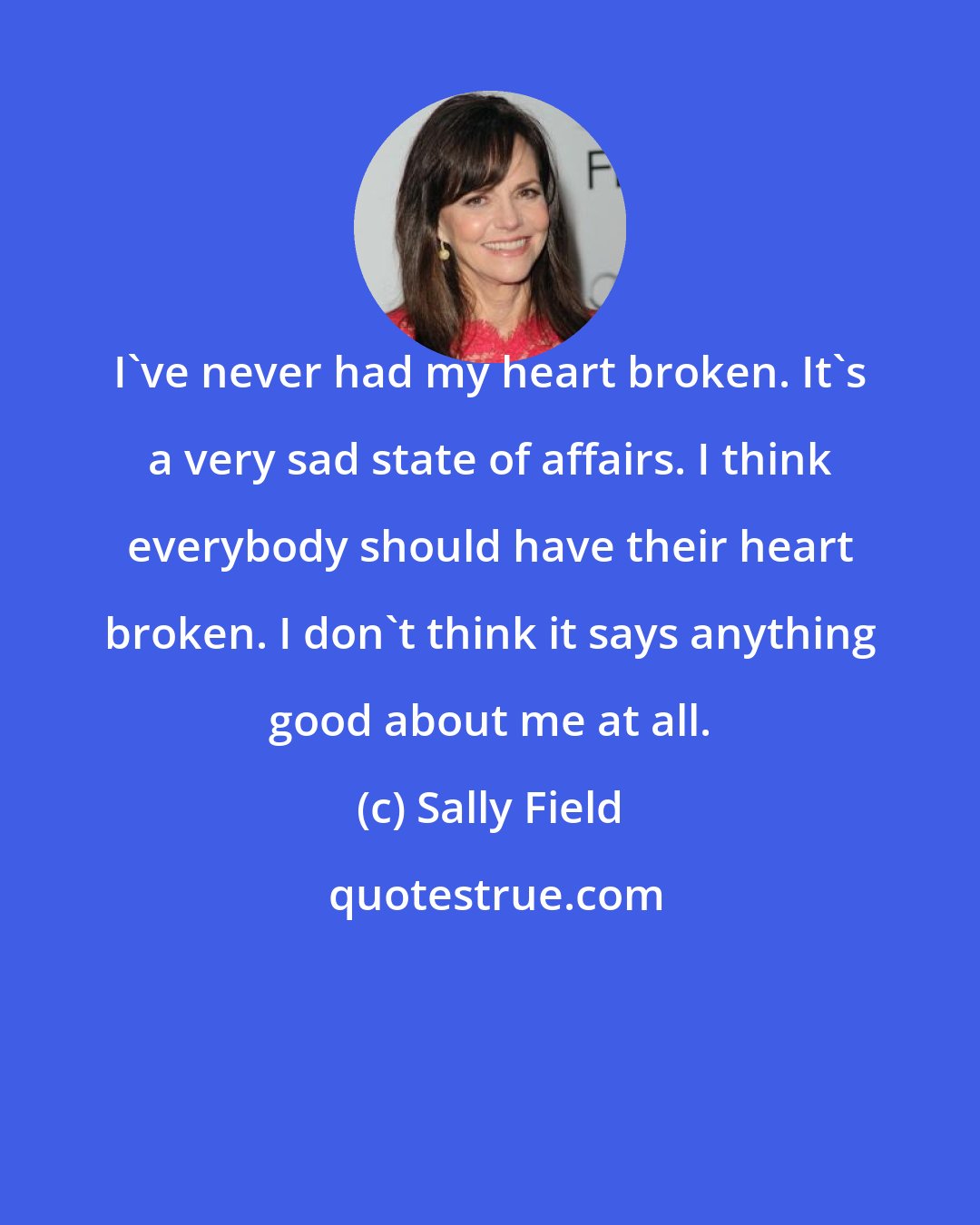 Sally Field: I've never had my heart broken. It's a very sad state of affairs. I think everybody should have their heart broken. I don't think it says anything good about me at all.