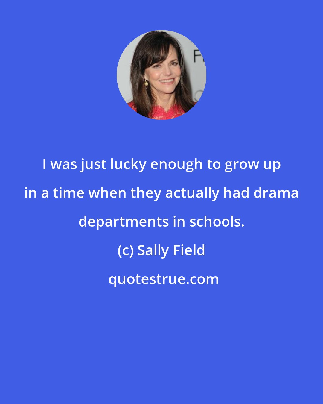 Sally Field: I was just lucky enough to grow up in a time when they actually had drama departments in schools.