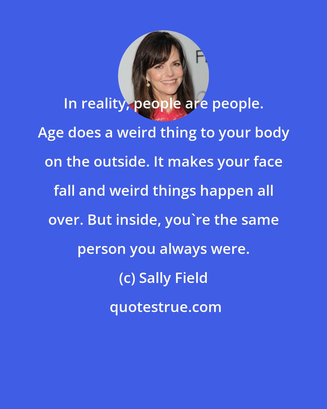 Sally Field: In reality, people are people. Age does a weird thing to your body on the outside. It makes your face fall and weird things happen all over. But inside, you're the same person you always were.