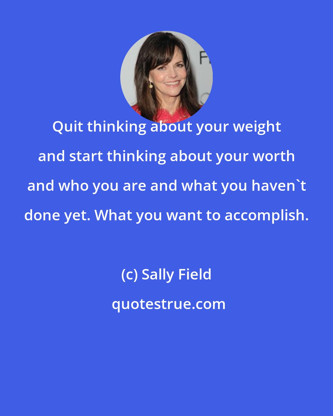 Sally Field: Quit thinking about your weight and start thinking about your worth and who you are and what you haven't done yet. What you want to accomplish.