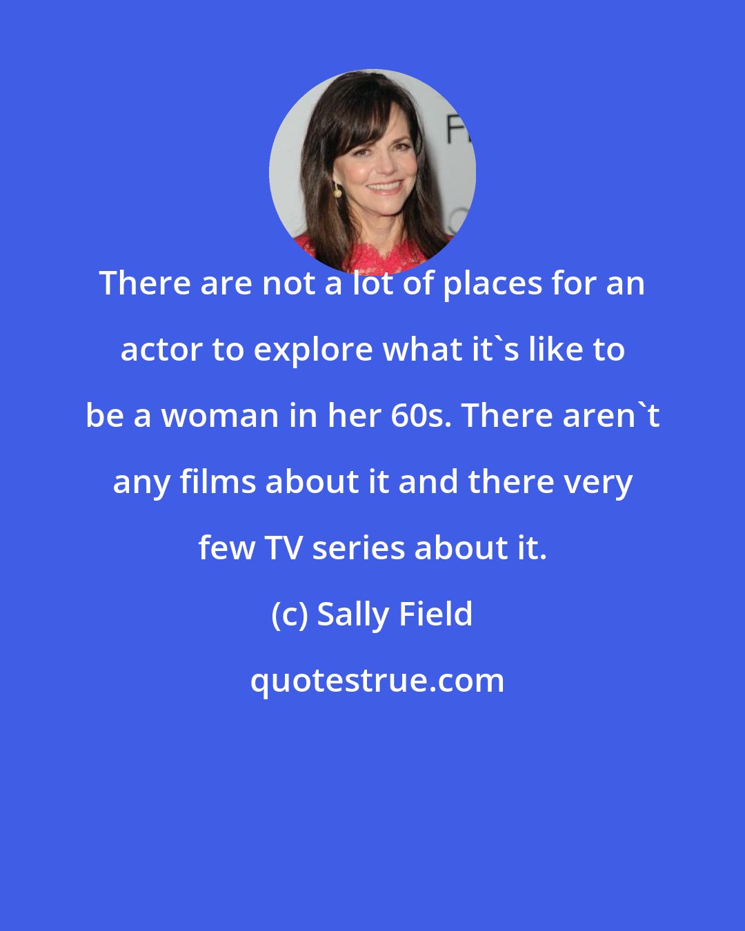 Sally Field: There are not a lot of places for an actor to explore what it's like to be a woman in her 60s. There aren't any films about it and there very few TV series about it.