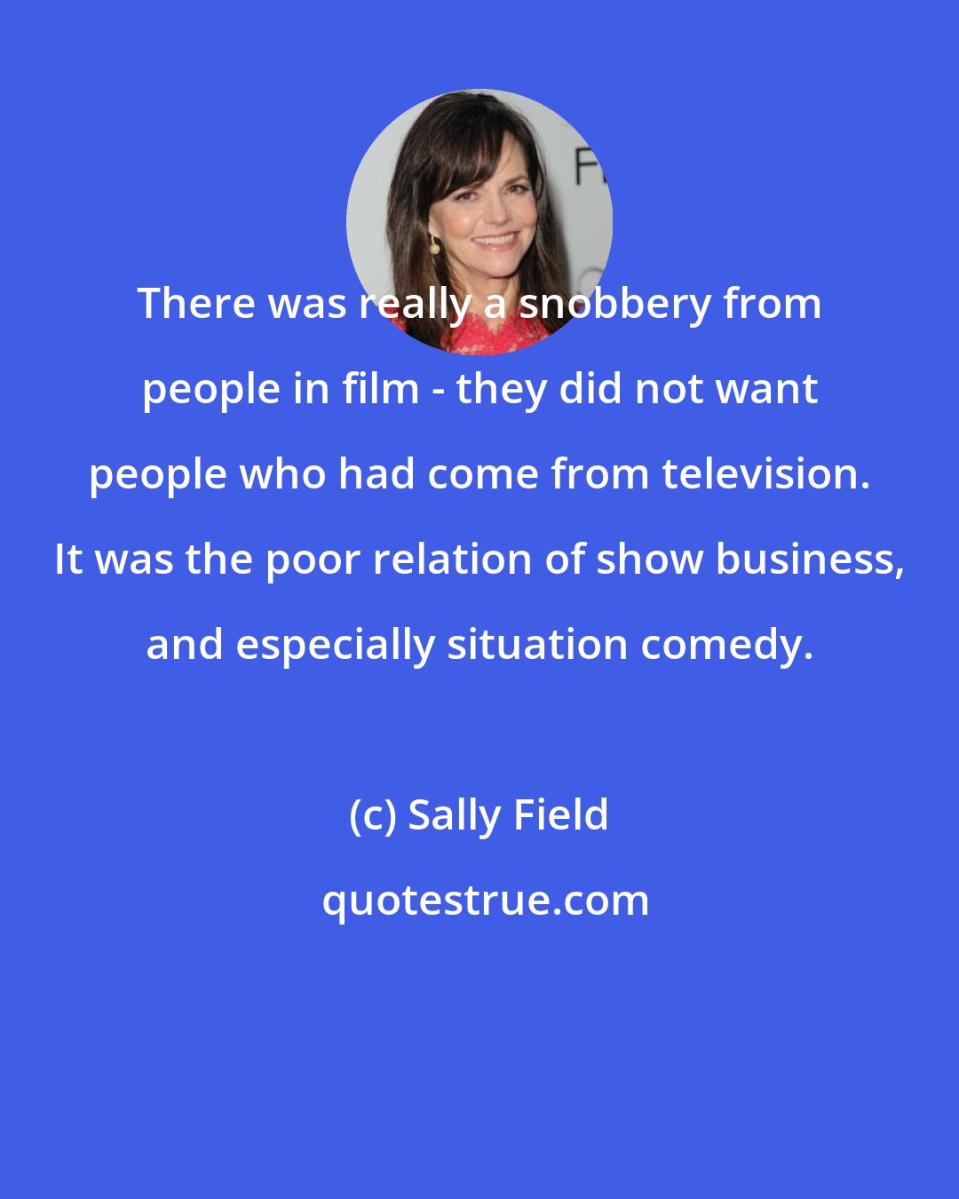 Sally Field: There was really a snobbery from people in film - they did not want people who had come from television. It was the poor relation of show business, and especially situation comedy.