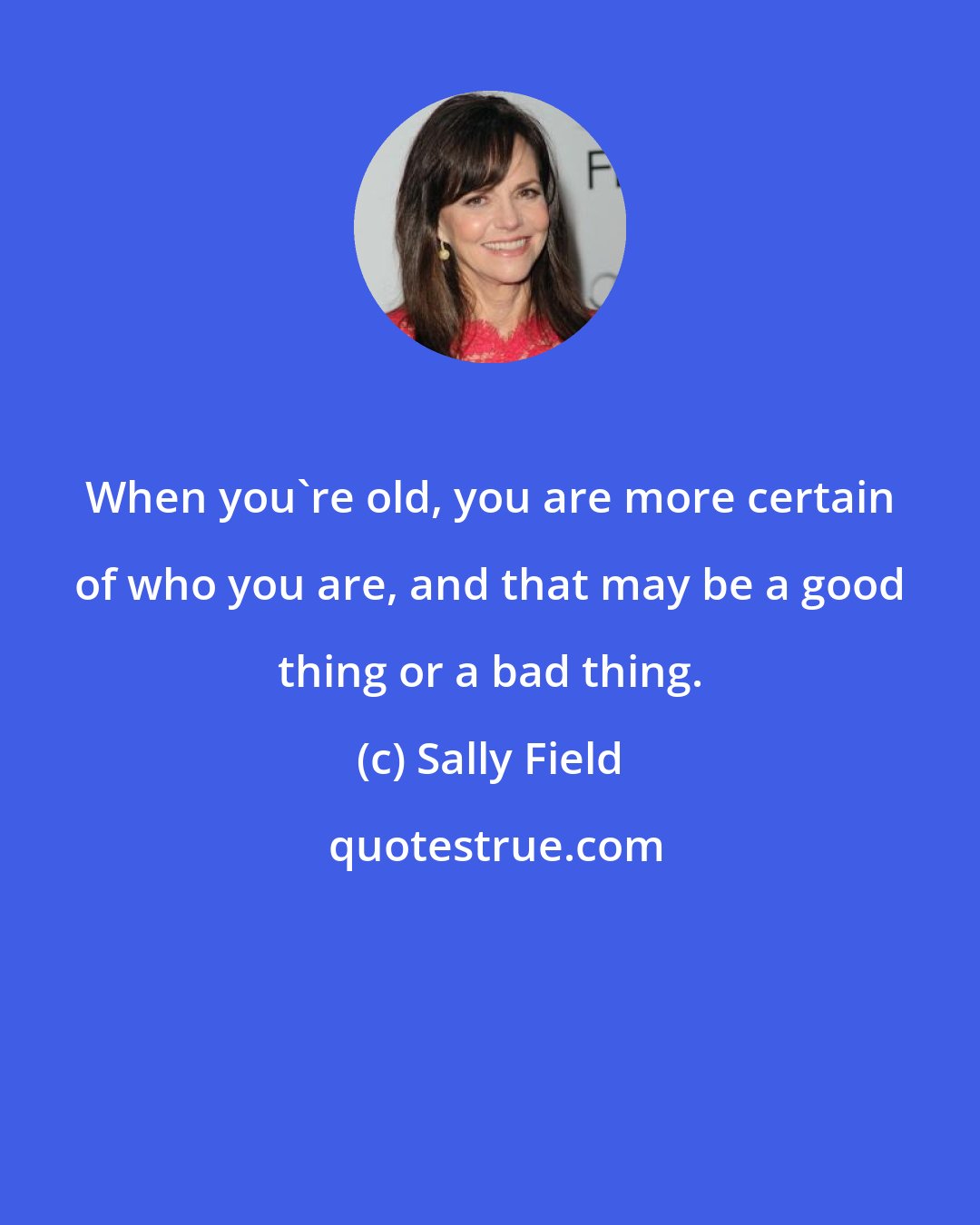 Sally Field: When you're old, you are more certain of who you are, and that may be a good thing or a bad thing.