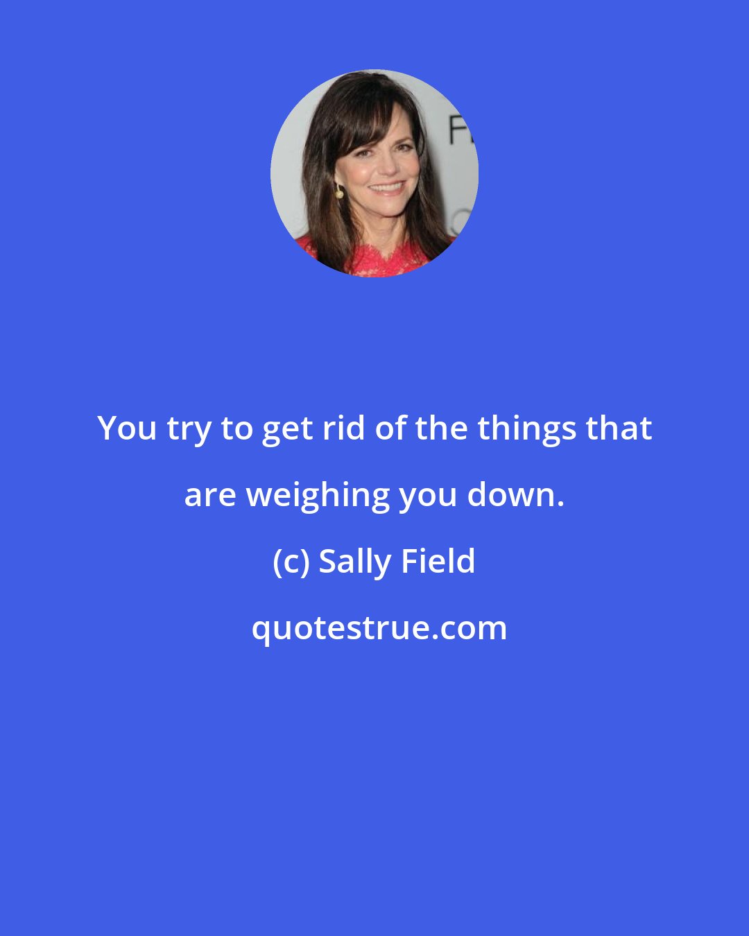 Sally Field: You try to get rid of the things that are weighing you down.