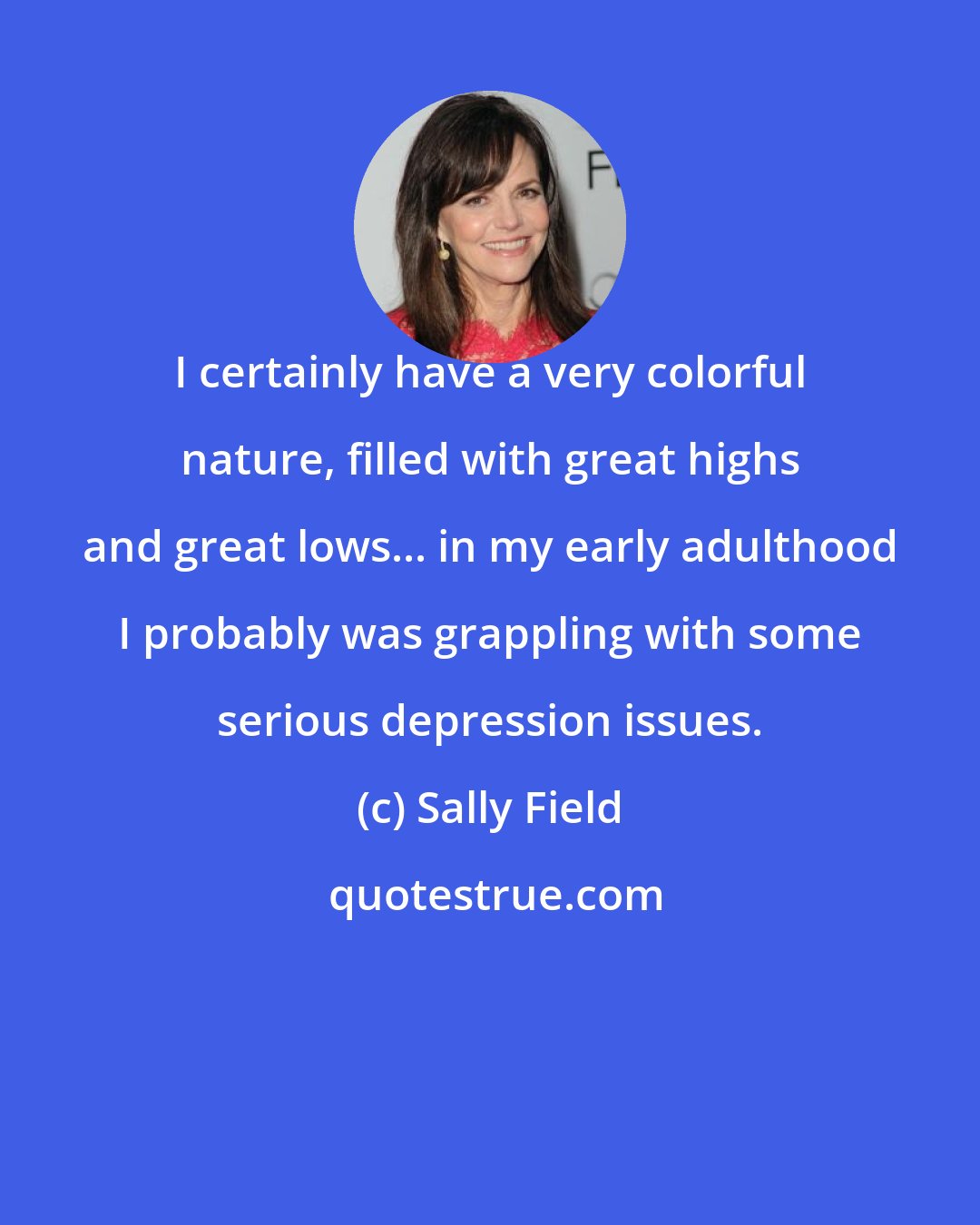 Sally Field: I certainly have a very colorful nature, filled with great highs and great lows... in my early adulthood I probably was grappling with some serious depression issues.