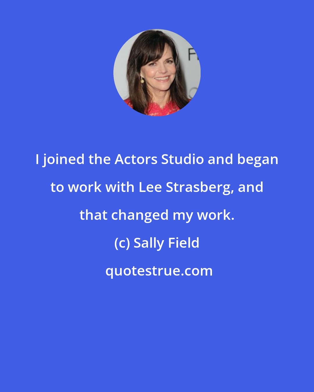 Sally Field: I joined the Actors Studio and began to work with Lee Strasberg, and that changed my work.