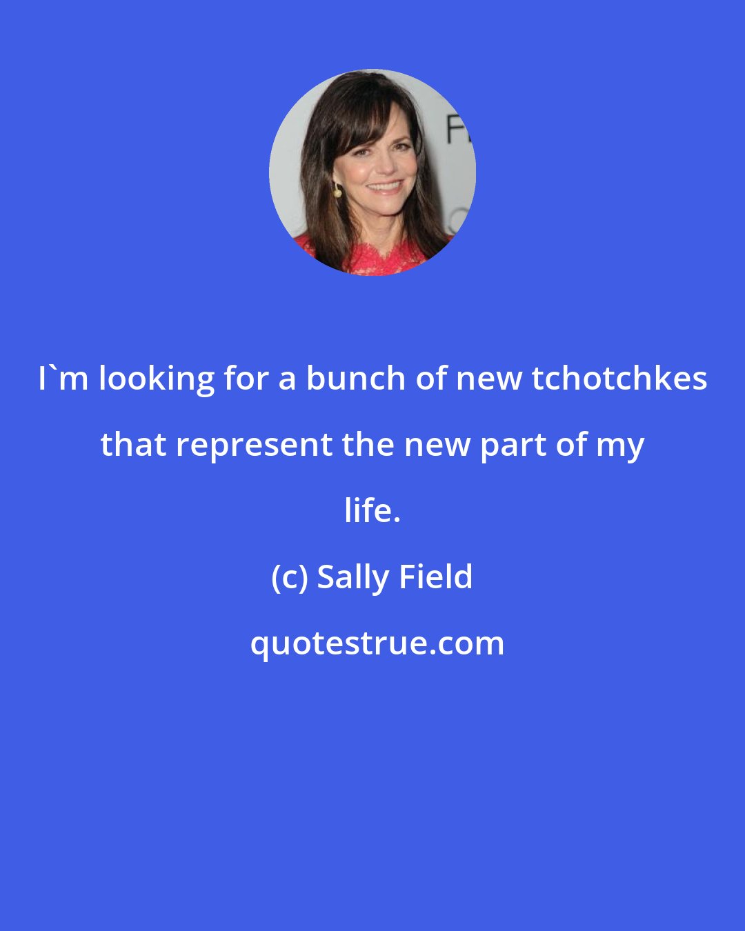 Sally Field: I'm looking for a bunch of new tchotchkes that represent the new part of my life.