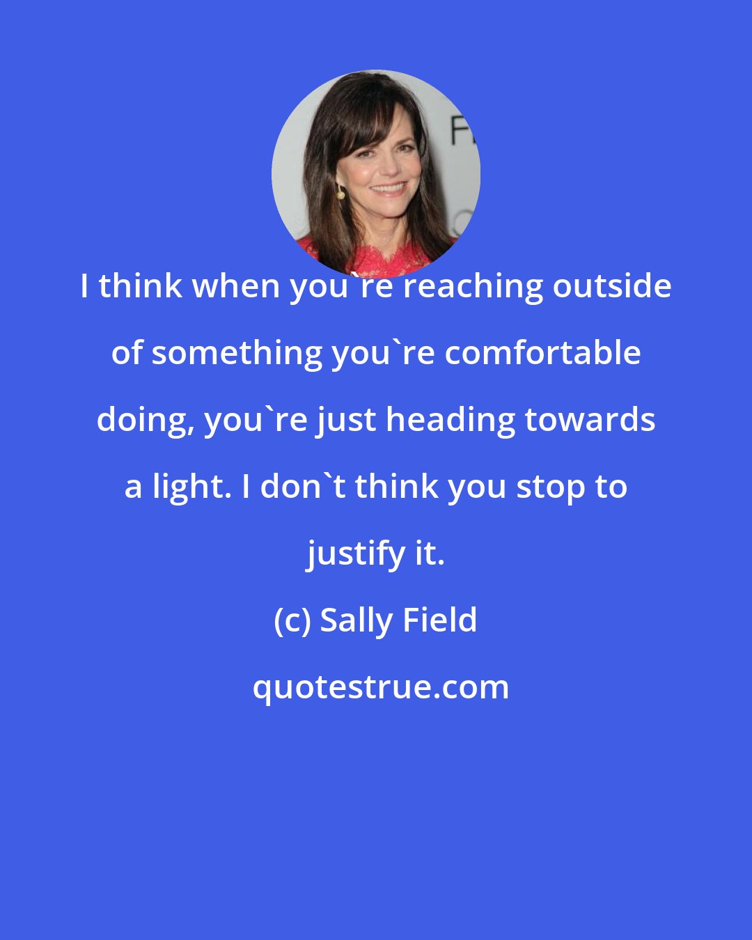 Sally Field: I think when you're reaching outside of something you're comfortable doing, you're just heading towards a light. I don't think you stop to justify it.