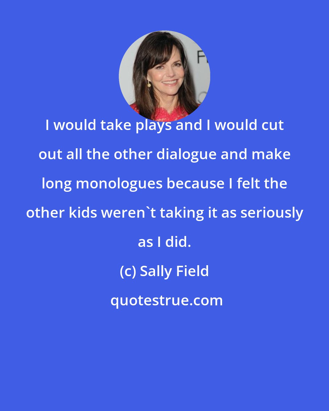 Sally Field: I would take plays and I would cut out all the other dialogue and make long monologues because I felt the other kids weren't taking it as seriously as I did.