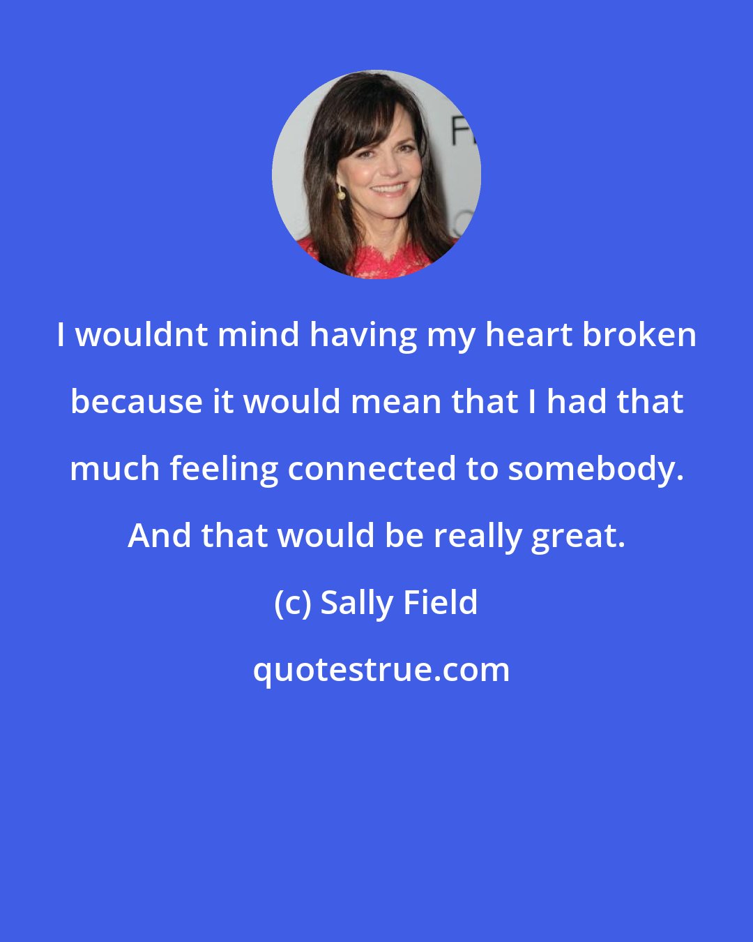 Sally Field: I wouldnt mind having my heart broken because it would mean that I had that much feeling connected to somebody. And that would be really great.