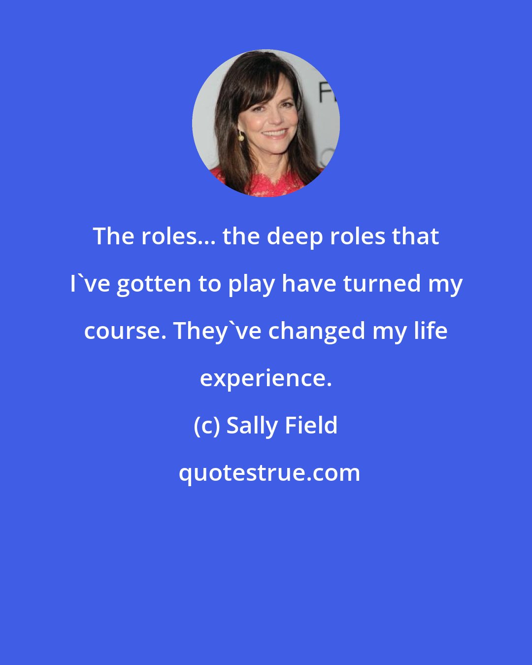 Sally Field: The roles... the deep roles that I've gotten to play have turned my course. They've changed my life experience.