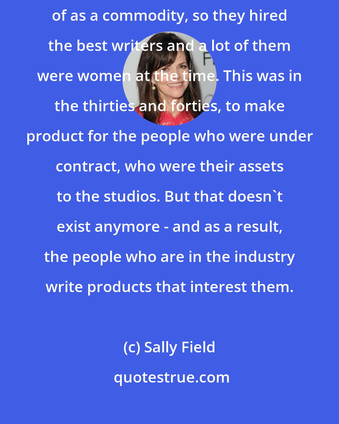 Sally Field: There were the days when women were under contract, and they were thought of as a commodity, so they hired the best writers and a lot of them were women at the time. This was in the thirties and forties, to make product for the people who were under contract, who were their assets to the studios. But that doesn't exist anymore - and as a result, the people who are in the industry write products that interest them.