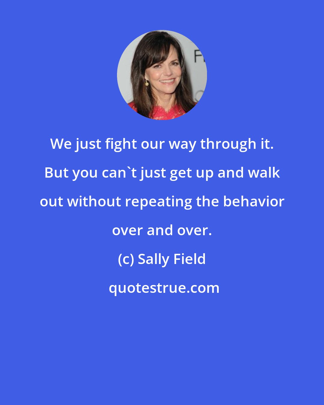 Sally Field: We just fight our way through it. But you can't just get up and walk out without repeating the behavior over and over.