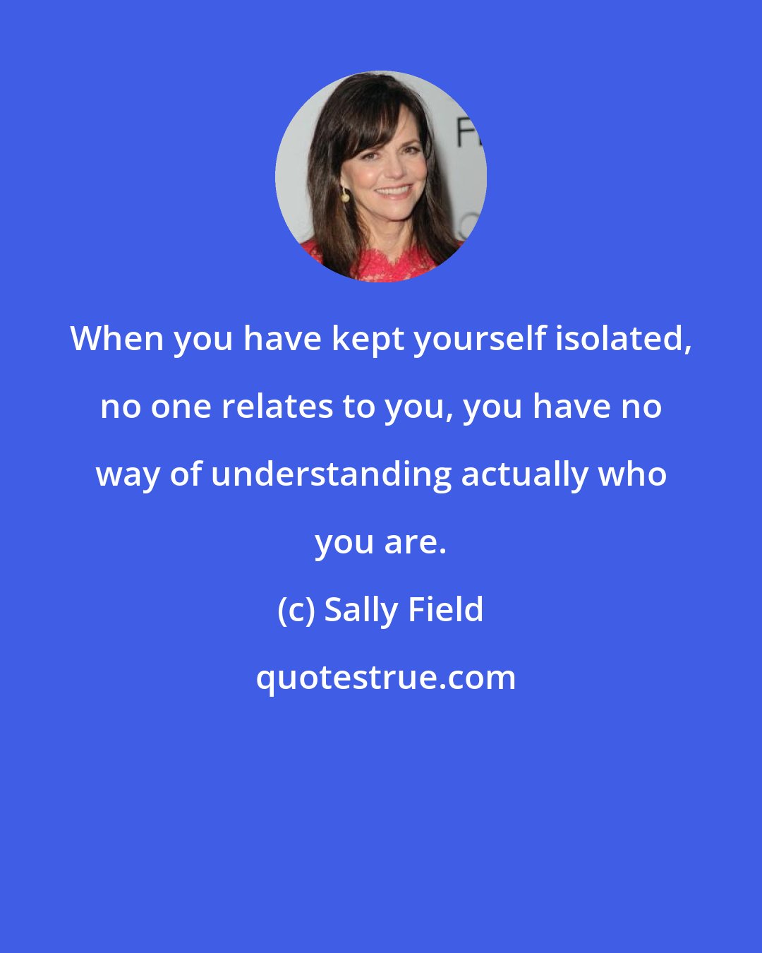 Sally Field: When you have kept yourself isolated, no one relates to you, you have no way of understanding actually who you are.