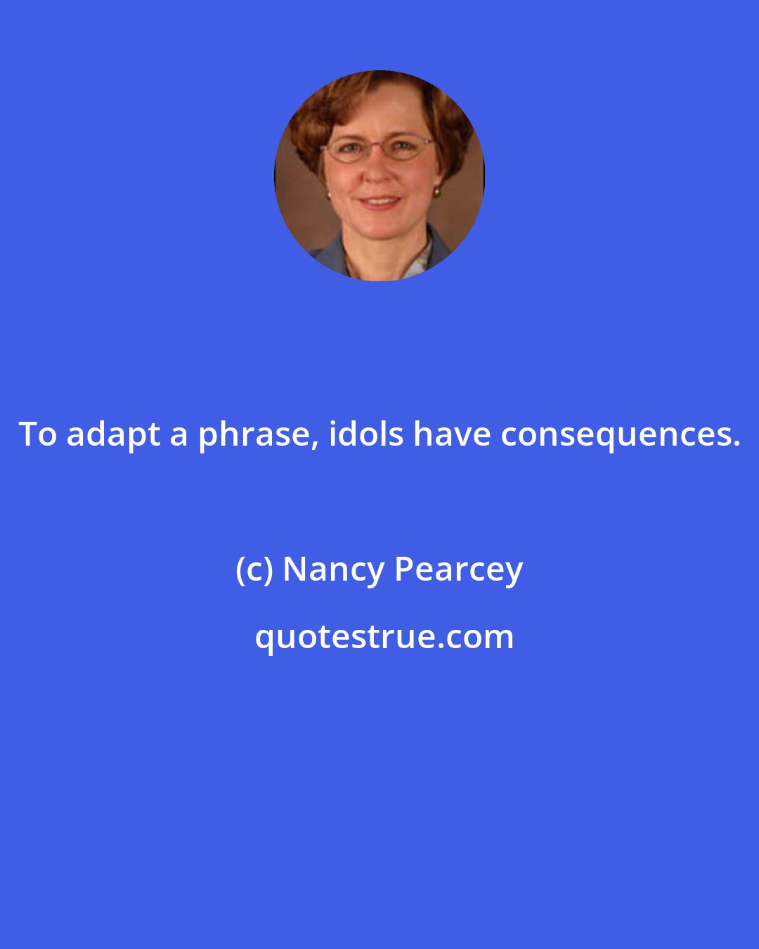 Nancy Pearcey: To adapt a phrase, idols have consequences.