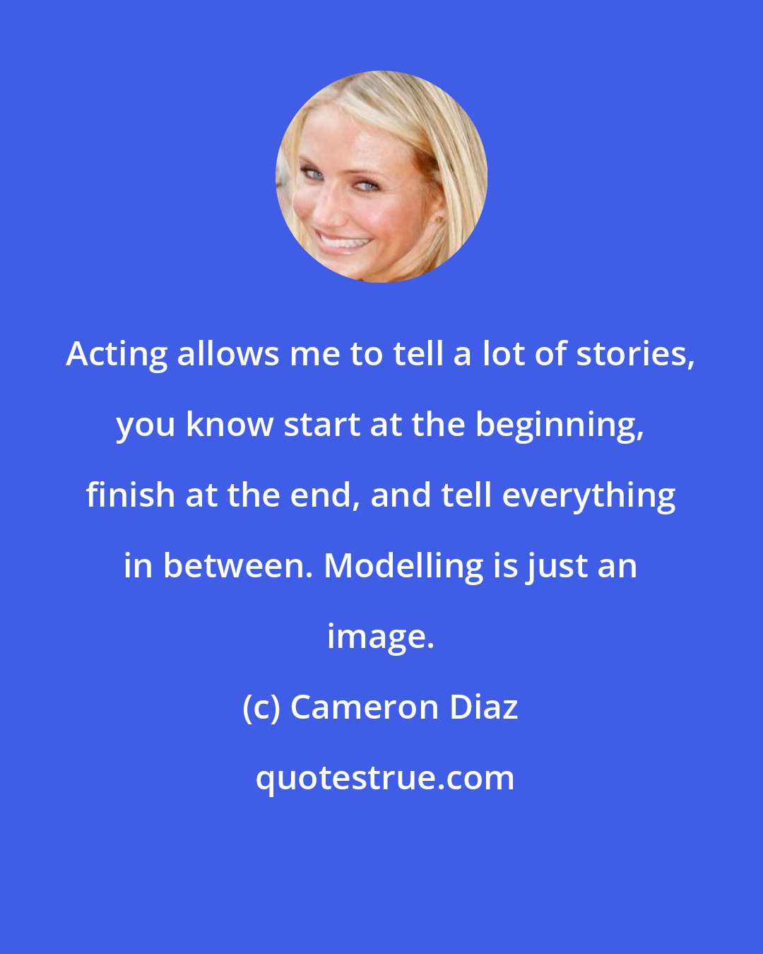 Cameron Diaz: Acting allows me to tell a lot of stories, you know start at the beginning, finish at the end, and tell everything in between. Modelling is just an image.