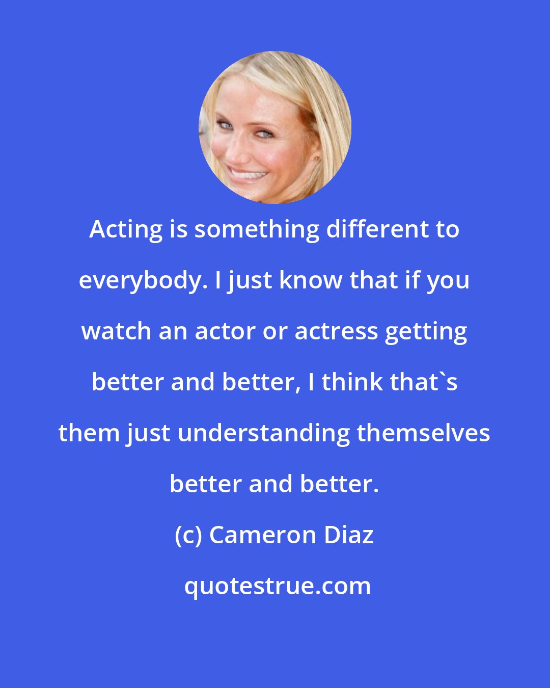 Cameron Diaz: Acting is something different to everybody. I just know that if you watch an actor or actress getting better and better, I think that's them just understanding themselves better and better.