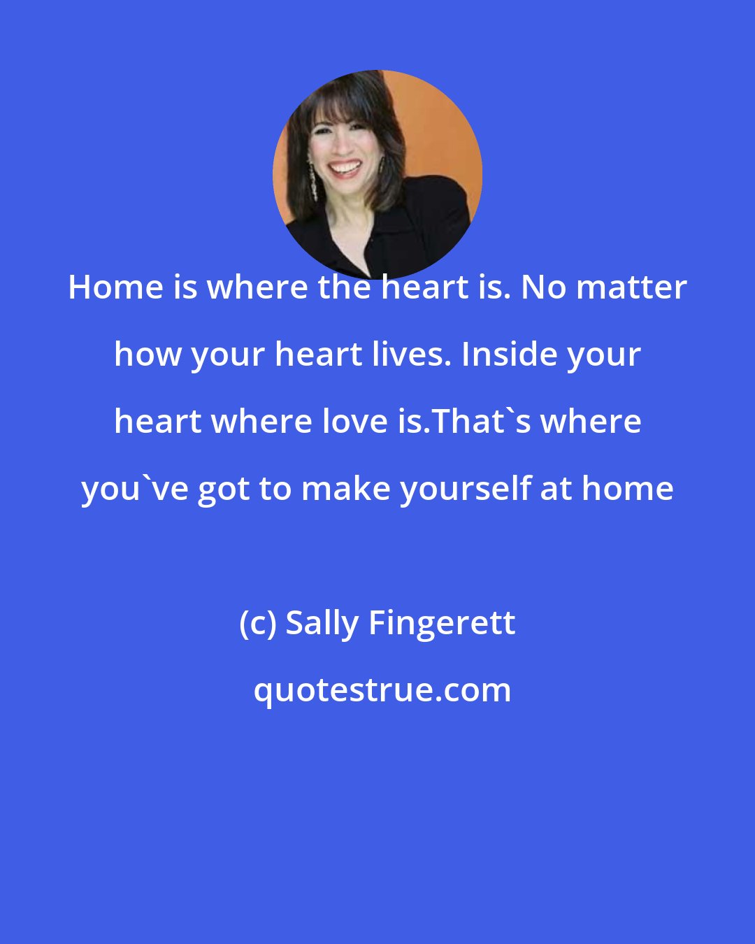 Sally Fingerett: Home is where the heart is. No matter how your heart lives. Inside your heart where love is.That's where you've got to make yourself at home