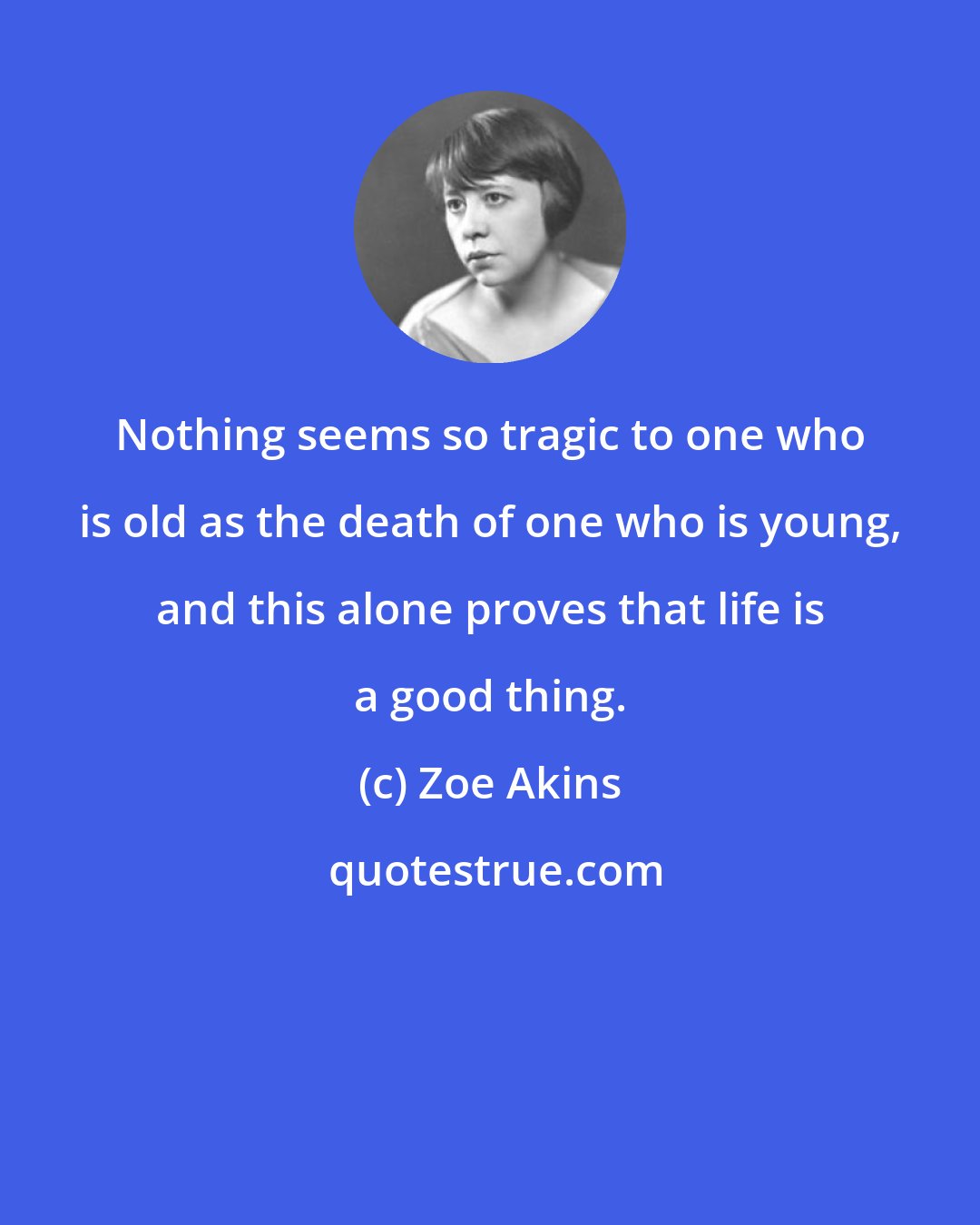 Zoe Akins: Nothing seems so tragic to one who is old as the death of one who is young, and this alone proves that life is a good thing.