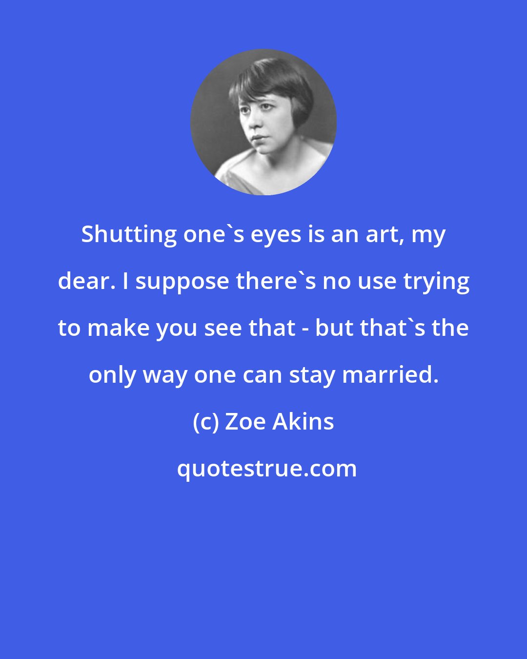 Zoe Akins: Shutting one's eyes is an art, my dear. I suppose there's no use trying to make you see that - but that's the only way one can stay married.