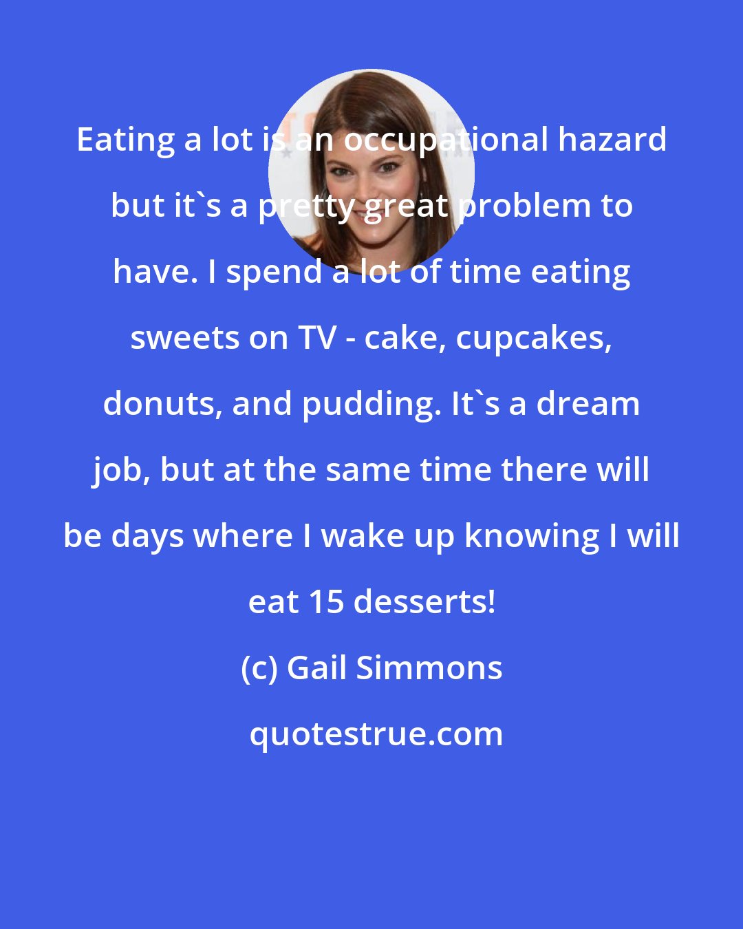 Gail Simmons: Eating a lot is an occupational hazard but it's a pretty great problem to have. I spend a lot of time eating sweets on TV - cake, cupcakes, donuts, and pudding. It's a dream job, but at the same time there will be days where I wake up knowing I will eat 15 desserts!