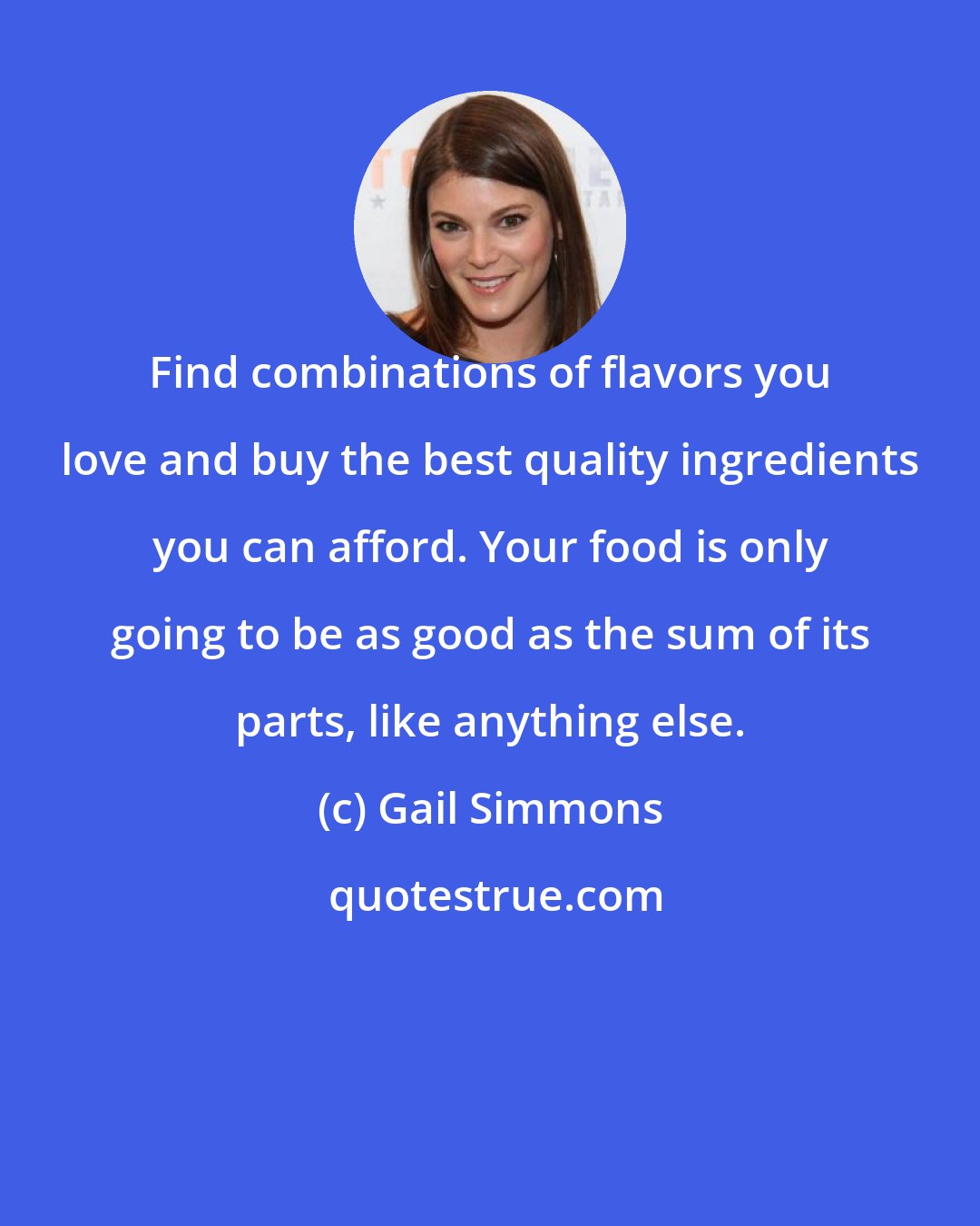 Gail Simmons: Find combinations of flavors you love and buy the best quality ingredients you can afford. Your food is only going to be as good as the sum of its parts, like anything else.