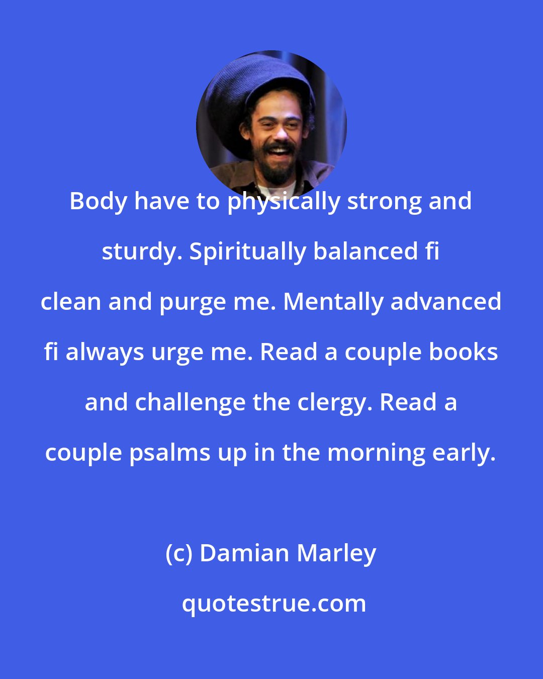 Damian Marley: Body have to physically strong and sturdy. Spiritually balanced fi clean and purge me. Mentally advanced fi always urge me. Read a couple books and challenge the clergy. Read a couple psalms up in the morning early.