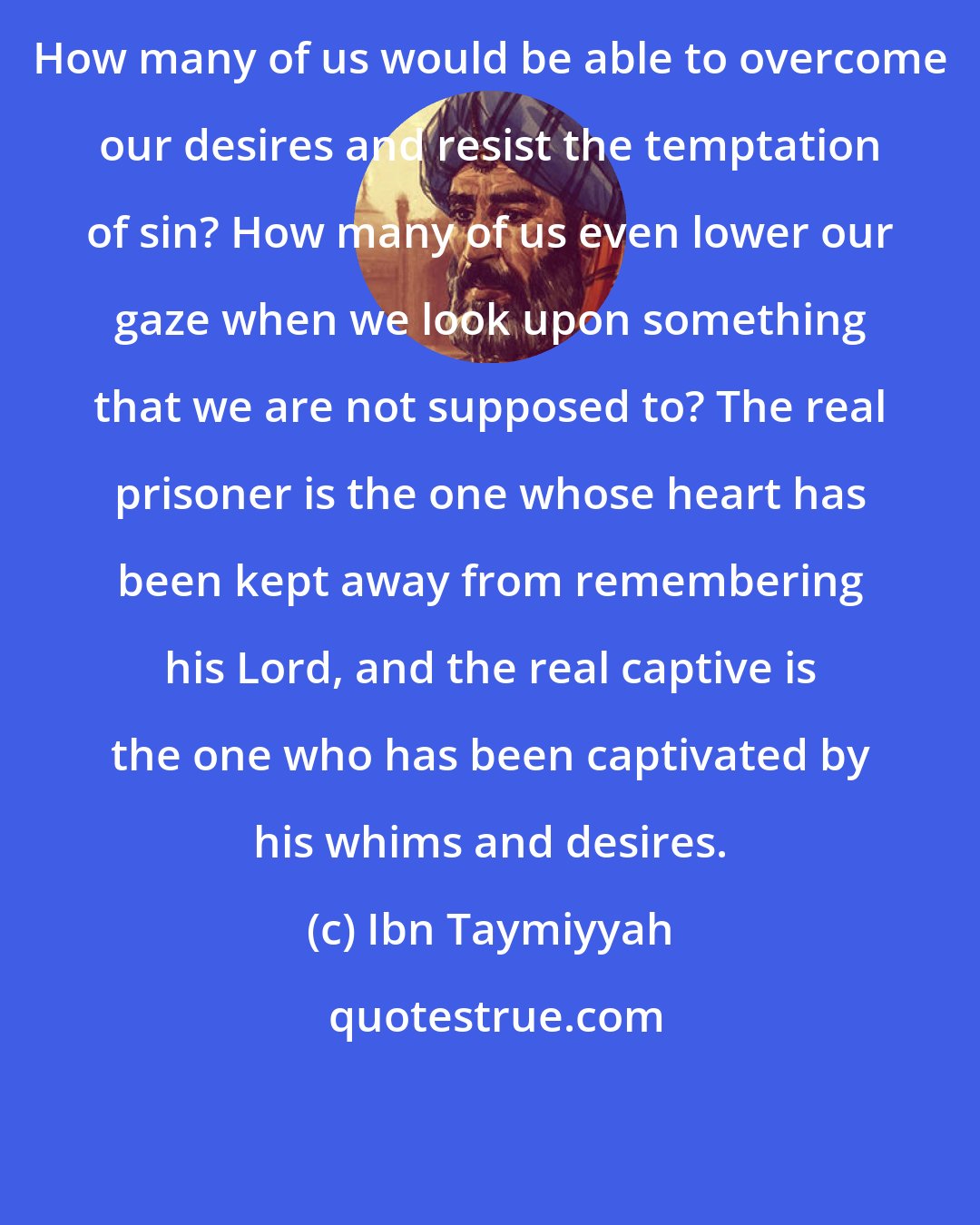 Ibn Taymiyyah: How many of us would be able to overcome our desires and resist the temptation of sin? How many of us even lower our gaze when we look upon something that we are not supposed to? The real prisoner is the one whose heart has been kept away from remembering his Lord, and the real captive is the one who has been captivated by his whims and desires.